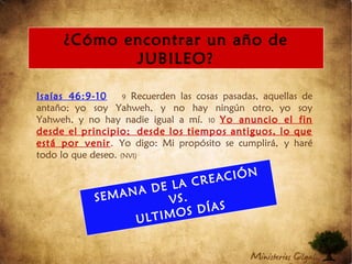 Isaías 46:9-10 9 Recuerden las cosas pasadas, aquellas de
antaño; yo soy Yahweh, y no hay ningún otro, yo soy
Yahweh, y no hay nadie igual a mí. 10 Yo anuncio el fin
desde el principio; desde los tiempos antiguos, lo que
está por venir. Yo digo: Mi propósito se cumplirá, y haré
todo lo que deseo. (NVI)
¿Cómo encontrar un año de
JUBILEO?
SEMANA DE LA CREACIÓN
VS.
ULTIMOS DÍAS
 