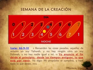 SEMANA DE LA CREACIÓN
Isaías 46:9-10 9 Recuerden las cosas pasadas, aquellas de
antaño; yo soy Yahweh, y no hay ningún otro, yo soy
Yahweh, y no hay nadie igual a mí. 10 Yo anuncio el fin
desde el principio; desde los tiempos antiguos, lo que
está por venir. Yo digo: Mi propósito se cumplirá, y haré
todo lo que deseo. (NVI)
 