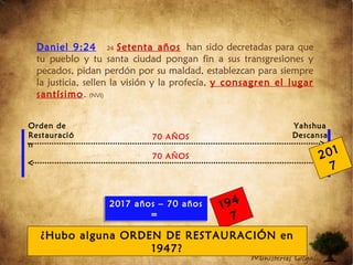 Daniel 9:24 24 Setenta años han sido decretadas para que
tu pueblo y tu santa ciudad pongan fin a sus transgresiones y
pecados, pidan perdón por su maldad, establezcan para siempre
la justicia, sellen la visión y la profecía, y consagren el lugar
santísimo. (NVI)
70 AÑOS
70 AÑOS
Orden de
Restauració
n
Yahshua
Descansa
201
7
2017 años – 70 años
=
2017 años – 70 años
=
194
7
¿Hubo alguna ORDEN DE RESTAURACIÓN en
1947?
 