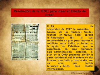 Resolución de la ONU para crear el Estado de
Israel
El 29 de
noviembre de 1947 la Asamblea
General de las Naciones Unidas,
reunida en Nueva York, aprobó
la Resolución 181, la cual
recomendaba un plan para resolver el
conflicto entre judíos y árabes en
la región de Palestina, que se
encontraba en esos momentos
bajo administración británica. El
plan de la ONU proponía dividir la
parte occidental del Mandato en dos
Estados, uno judío y otro árabe, con
un área, que incluía
Jerusalén y Belén, bajo control
internacional.
 