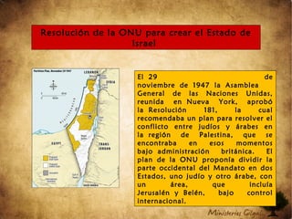 Resolución de la ONU para crear el Estado de
Israel
El 29 de
noviembre de 1947 la Asamblea
General de las Naciones Unidas,
reunida en Nueva York, aprobó
la Resolución 181, la cual
recomendaba un plan para resolver el
conflicto entre judíos y árabes en
la región de Palestina, que se
encontraba en esos momentos
bajo administración británica. El
plan de la ONU proponía dividir la
parte occidental del Mandato en dos
Estados, uno judío y otro árabe, con
un área, que incluía
Jerusalén y Belén, bajo control
internacional.
 