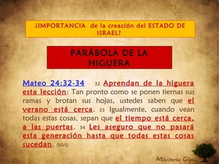 Mateo 24:32-34 32 Aprendan de la higuera
esta lección: Tan pronto como se ponen tiernas sus
ramas y brotan sus hojas, ustedes saben que el
verano está cerca. 33 Igualmente, cuando vean
todas estas cosas, sepan que el tiempo está cerca,
a las puertas. 34 Les aseguro que no pasará
esta generación hasta que todas estas cosas
sucedan. (NVI)
¿IMPORTANCIA de la creación del ESTADO DE
ISRAEL?
PARÁBOLA DE LA
HIGUERA
 