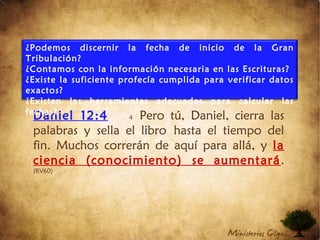 Daniel 12:4 4 Pero tú, Daniel, cierra las
palabras y sella el libro hasta el tiempo del
fin. Muchos correrán de aquí para allá, y la
ciencia (conocimiento) se aumentará.
(RV60)
¿Podemos discernir la fecha de inicio de la Gran
Tribulación?
¿Contamos con la información necesaria en las Escrituras?
¿Existe la suficiente profecía cumplida para verificar datos
exactos?
¿Existen las herramientas adecuadas para calcular las
fechas?
 