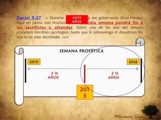 Daniel 9:27 27 Durante una semana ese gobernante (Anti-Mesías)
hará un pacto con muchos, pero a media semana pondrá fin a
los sacrificios y ofrendas. Sobre una de las alas del templo
cometerá horribles sacrilegios, hasta que le sobrevenga el desastroso fin
que le ha sido decretado. (NVI)
2010 2016
201
3
3 ½
AÑOS
3 ½
AÑOS
SEMANA PROFÉTICA
SIETE
AÑOS
 