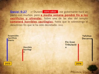 Daniel 9:27 27 Durante una semana ese gobernante hará un
pacto con muchos, pero a media semana pondrá fin a los
sacrificios y ofrendas. Sobre una de las alas del templo
cometerá horribles sacrilegios, hasta que le sobrevenga el
desastroso fin que le ha sido decretado. (NVI)
SIETE AÑOS
2013 2016
Suspensión
Sacrificio
Diario
Horrible
Sacrilegi
o
Yahshua
Descansa
Fin Gran
Tribulació
n
 