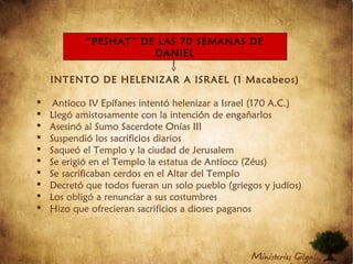 INTENTO DE HELENIZAR A ISRAEL (1 Macabeos)
 Antíoco IV Epífanes intentó helenizar a Israel (170 A.C.)
 Llegó amistosamente con la intención de engañarlos
 Asesinó al Sumo Sacerdote Onías III
 Suspendió los sacrificios diarios
 Saqueó el Templo y la ciudad de Jerusalem
 Se erigió en el Templo la estatua de Antíoco (Zéus)
 Se sacrificaban cerdos en el Altar del Templo
 Decretó que todos fueran un solo pueblo (griegos y judíos)
 Los obligó a renunciar a sus costumbres
 Hizo que ofrecieran sacrificios a dioses paganos
“PESHAT” DE LAS 70 SEMANAS DE
DANIEL
 