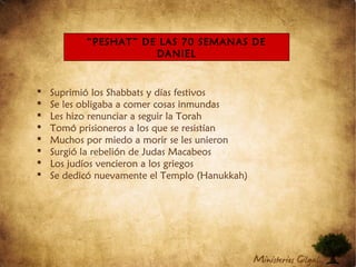  Suprimió los Shabbats y días festivos
 Se les obligaba a comer cosas inmundas
 Les hizo renunciar a seguir la Torah
 Tomó prisioneros a los que se resistían
 Muchos por miedo a morir se les unieron
 Surgió la rebelión de Judas Macabeos
 Los judíos vencieron a los griegos
 Se dedicó nuevamente el Templo (Hanukkah)
“PESHAT” DE LAS 70 SEMANAS DE
DANIEL
 