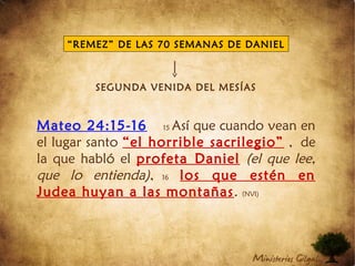 SEGUNDA VENIDA DEL MESÍAS
Mateo 24:15-16 15 Así que cuando vean en
el lugar santo “el horrible sacrilegio” , de
la que habló el profeta Daniel (el que lee,
que lo entienda), 16 los que estén en
Judea huyan a las montañas. (NVI)
“REMEZ” DE LAS 70 SEMANAS DE DANIEL
 