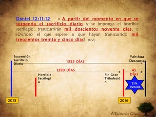 Daniel 12:11-12 11 A partir del momento en que se
suspenda el sacrificio diario y se imponga el horrible
sacrilegio, transcurrirán mil doscientos noventa días. 12
¡Dichoso el que espere a que hayan transcurrido mil
trescientos treinta y cinco días! (NVI)
2013 2016
Suspensión
Sacrificio
Diario
Horrible
Sacrilegi
o
1335 DÍAS
1290 DÍAS 45
DÍAS
Yahshua
Descansa
Fin Gran
Tribulació
n 2da.
Venida
 