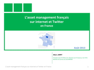 L’asset management
sur internet et Twitter
en France
en France 1
Alban JARRY
Président des GT AIFM et LEI, Membre du GT Solvency II de l’AFG
Membre du bureau du Club AMPERE
Août 2013
 