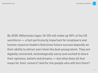 MILLENNIAL SNAPSHOTLIQUIDAGENCY.COM
2
By 2030, Millennials (ages 18-35) will make up 50% of the US
workforce — a fact particularly important for employers and
human resource leaders that know future success depends on
their ability to attract and retain the best young talent. They are
digitally connected, technologically savvy and excited to share
their opinions, beliefs and dreams — but what does all that
mean for their careers? And for the people who will hire them?
 