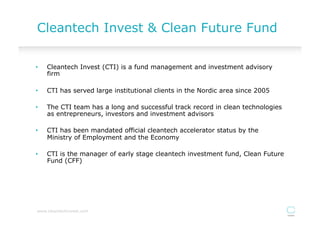 Cleantech Invest & Clean Future Fund

•    Cleantech Invest (CTI) is a fund management and investment advisory
     firm

•    CTI has served large institutional clients in the Nordic area since 2005

•    The CTI team has a long and successful track record in clean technologies
     as entrepreneurs, investors and investment advisors

•    CTI has been mandated official cleantech accelerator status by the
     Ministry of Employment and the Economy

•    CTI is the manager of early stage cleantech investment fund, Clean Future
     Fund (CFF)




www.cleantechinvest.com
 