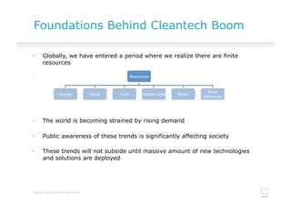 Foundations Behind Cleantech Boom

•    Globally, we have entered a period where we realize there are finite
     resources

•                                                Resources	
  


                                                                                           Basic	
  
             Energy	
      Food	
     Fuel	
             Arable	
  Land	
     Water	
  
                                                                                          Materials	
  




•    The world is becoming strained by rising demand

•    Public awareness of these trends is significantly affecting society

•    These trends will not subside until massive amount of new technologies
     and solutions are deployed




 www.cleantechinvest.com
 