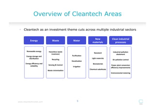 Overview of Cleantech Areas

 •  Cleantech as an investment theme cuts across multiple industrial sectors


                                                                                             New	
  	
                Clean	
  industrial	
  
              Energy	
                        Waste	
                   Water	
  
                                                                                            materials	
                  processes	
  


        Renewable	
  energy	
           Hazardous	
  waste	
                                                            Industrial	
  pollu)on	
  
                                                                                              Nanotech	
  
                                           treatment	
                                                                      abatement	
  
        Energy	
  storage	
  and	
                                    Puriﬁca)on	
  
           distribu)on	
                                                                   Light	
  materials	
  
                                              Recycling	
                                                              Air	
  pollu)on	
  control	
  
                                                                      Desalina)on	
  
       Energy	
  eﬃciency	
  and	
                                                          Biomaterials	
  
                                        Sensing	
  &	
  Control	
                                                    Power	
  plant	
  conversion	
  
            reliability	
                                              Irriga)on	
  
                                                                                                                     eﬃciency	
  improvements	
  
                                                                                        Chemical	
  subs)tutes	
  
                                       Waste	
  minimiza)on	
  
                                                                                                                     Environmental	
  metering	
  




www.cleantechinvest.com                                                      5
 