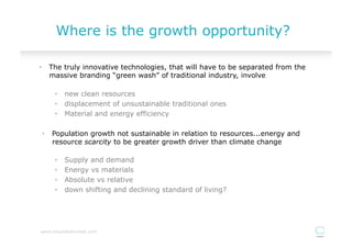 Where is the growth opportunity?

•  The truly innovative technologies, that will have to be separated from the
   massive branding “green wash” of traditional industry, involve

     •  new clean resources
     •  displacement of unsustainable traditional ones
     •  Material and energy efficiency

•  Population growth not sustainable in relation to resources...energy and
   resource scarcity to be greater growth driver than climate change

     •    Supply and demand
     •    Energy vs materials
     •    Absolute vs relative
     •    down shifting and declining standard of living?




www.cleantechinvest.com
 