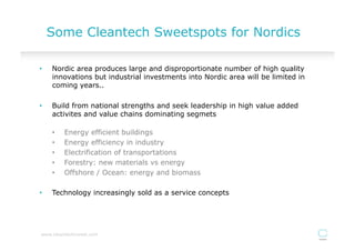 Some Cleantech Sweetspots for Nordics

•    Nordic area produces large and disproportionate number of high quality
     innovations but industrial investments into Nordic area will be limited in
     coming years..

•    Build from national strengths and seek leadership in high value added
     activites and value chains dominating segmets

     •    Energy efficient buildings
     •    Energy efficiency in industry
     •    Electrification of transportations
     •    Forestry: new materials vs energy
     •    Offshore / Ocean: energy and biomass

•    Technology increasingly sold as a service concepts




www.cleantechinvest.com
 