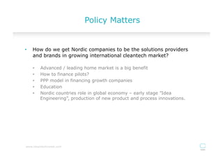 Policy Matters


•    How do we get Nordic companies to be the solutions providers
     and brands in growing international cleantech market?

     •    Advanced / leading home market is a big benefit
     •    How to finance pilots?
     •    PPP model in financing growth companies
     •    Education
     •    Nordic countries role in global economy – early stage ”Idea
          Engineering”, production of new product and process innovations.




www.cleantechinvest.com
 