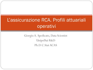 Giorgio A. Spedicato, Data Scientist
UnipolSai R&D
Ph.D C.Stat ACAS
L’assicurazione RCA. Profili attuariali
operativi
 