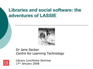 Libraries and social software: the adventures of LASSIE  Dr Jane Secker Centre for Learning Technology Library Lunchtime Seminar 17 th  January 2008 
