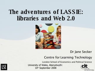 The adventures of LASSIE: libraries and Web 2.0 Dr Jane Secker Centre for Learning Technology London School of Economics and Political Science University of Wales, Aberystwyth:  10 th  September 2008 