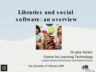 Libraries and social  software: an overview Dr Jane Secker Centre for Learning Technology London School of Economics and Political Science City University: 6 th  February 2009 