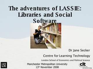 The adventures of LASSIE: Libraries and Social Software Dr Jane Secker Centre for Learning Technology London School of Economics and Political Science Manchester Metropolitan University 13 th  November 2008 