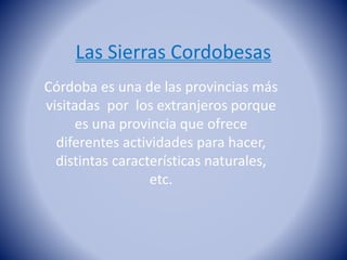 Las Sierras Cordobesas
Córdoba es una de las provincias más
visitadas por los extranjeros porque
es una provincia que ofrece
diferentes actividades para hacer,
distintas características naturales,
etc.
 