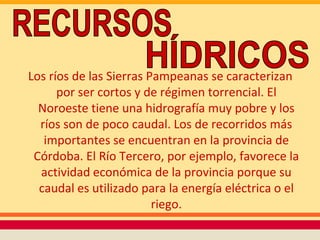 Los ríos de las Sierras Pampeanas se caracterizan
      por ser cortos y de régimen torrencial. El
  Noroeste tiene una hidrografía muy pobre y los
  ríos son de poco caudal. Los de recorridos más
   importantes se encuentran en la provincia de
 Córdoba. El Río Tercero, por ejemplo, favorece la
  actividad económica de la provincia porque su
  caudal es utilizado para la energía eléctrica o el
                         riego.
 