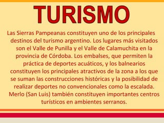 Las Sierras Pampeanas constituyen uno de los principales
 destinos del turismo argentino. Los lugares más visitados
    son el Valle de Punilla y el Valle de Calamuchita en la
   provincia de Córdoba. Los embalses, que permiten la
       práctica de deportes acuáticos, y los balnearios
 constituyen los principales atractivos de la zona a los que
 se suman las construcciones históricas y la posibilidad de
  realizar deportes no convencionales como la escalada.
 Merlo (San Luis) también constituyen importantes centros
              turísticos en ambientes serranos.
 