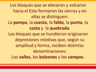 Los bloques que se elevaron y volcaron
   hacia el Este formaron las sierras y en
             ellas se distinguen:
La pampa, la cuesta, la falda, la punta, la
            costa y la quebrada.
Los bloques que se hundieron originaron
    depresiones relativas que, según su
    amplitud y forma, reciben distintas
              denominaciones:
  Los valles, los bolsones y los campos.
 