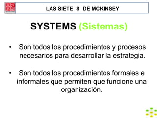 LAS SIETE S DE MCKINSEY


        SYSTEMS (Sistemas)

•   Son todos los procedimientos y procesos
    necesarios para desarrollar la estrategia.

•    Son todos los procedimientos formales e
    informales que permiten que funcione una
                  organización.
 