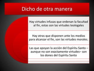Dicho de otra manera
Hay virtudes infusas que ordenan la facultad
al fin, estas son las virtudes teologales
Hay otras que disponen ante los medios
para alcanzar el fin, son las virtudes morales.
Las que apoyan la acción del Espíritu Santo –
aunque no son exactamente virtudes– son
los dones del Espíritu Santo
 