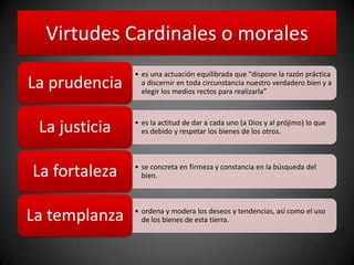 Virtudes Cardinales o morales
• es una actuación equilibrada que "dispone la razón práctica
a discernir en toda circunstancia nuestro verdadero bien y a
elegir los medios rectos para realizarla”
La prudencia
• es la actitud de dar a cada uno (a Dios y al prójimo) lo que
es debido y respetar los bienes de los otros.La justicia
• se concreta en firmeza y constancia en la búsqueda del
bien.La fortaleza
• ordena y modera los deseos y tendencias, así como el uso
de los bienes de esta tierra.La templanza
 