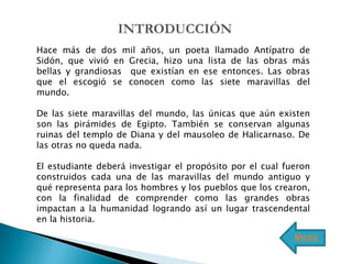 Hace más de dos mil años, un poeta llamado Antípatro de
Sidón, que vivió en Grecia, hizo una lista de las obras más
bellas y grandiosas que existían en ese entonces. Las obras
que el escogió se conocen como las siete maravillas del
mundo.

De las siete maravillas del mundo, las únicas que aún existen
son las pirámides de Egipto. También se conservan algunas
ruinas del templo de Diana y del mausoleo de Halicarnaso. De
las otras no queda nada.

El estudiante deberá investigar el propósito por el cual fueron
construidos cada una de las maravillas del mundo antiguo y
qué representa para los hombres y los pueblos que los crearon,
con la finalidad de comprender como las grandes obras
impactan a la humanidad logrando así un lugar trascendental
en la historia.

                                                           Menú
 