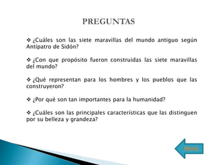  ¿Cuáles son las siete maravillas del mundo antiguo según
Antípatro de Sidón?

 ¿Con que propósito fueron construidas las siete maravillas
del mundo?

 ¿Qué representan para los hombres y los pueblos que las
construyeron?

 ¿Por qué son tan importantes para la humanidad?

 ¿Cuáles son las principales características que las distinguen
por su belleza y grandeza?




                                                           Menú
 