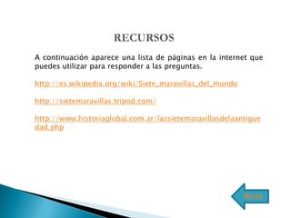 A continuación aparece una lista de páginas en la internet que
puedes utilizar para responder a las preguntas.

http://es.wikipedia.org/wiki/Siete_maravillas_del_mundo

http://sietemaravillas.tripod.com/

http://www.historiaglobal.com.ar/lassietemaravillasdelaantigue
dad.php




                                                          Menú
 