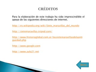 Para la elaboración de este trabajo ha sido imprescindible el
apoyo de las siguientes direcciones de internet.

http://es.wikipedia.org/wiki/Siete_maravillas_del_mundo

http://sietemaravillas.tripod.com/

http://www.historiaglobal.com.ar/lassietemaravillasdelaanti
guedad.php

http://www.google.com

http://www.aula21.net




                                                          Menú
 