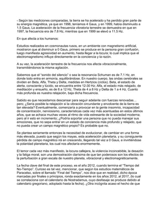 - Según las mediciones comparadas, la tierra se ha acelerado y ha perdido gran parte de
su energía magnética, ya que en 1996, teníamos 4 Gaus, y en 1999, había disminuido a
1.5 Gaus. La aceleración de la frecuencia vibratoria terrestre se demuestra en que en
1997, la frecuencia era de 7.8 Hz, mientras que en 1999 se elevó a 11.5 Hz.

En que afecta a los humanos:

Estudios realizados en cosmonautas rusos, en un ambiente con magnetismo artificial,
mostraron que al disminuir a 0 Gaus, primero se produce en la persona gran confusión,
luego manifiesta agresividad en aumento, hasta llegar a la locura; lo cual implica que el
electromagnetismo influye directamente en la conciencia y la razón.

A su vez, la aceleración terrestre de la frecuencia nos afecta vibracionalmente,
transmitiéndonos la misma agitación.

Sabemos que el “sonido del silencio” o sea la resonancia Schuman es de 7.1 Hz, en
donde todo entra en armonía, equilibrándose. En nuestro cuerpo, las ondas cerebrales se
dividen en Beta, Alfa, Theta y Delta, medidas en Hertzios (ciclos). Beta, el estado de
alerta, consciente y lúcido, se encuentra entre 12-30 Hz; Alfa, el estado más relajado, de
meditación y ensueño, es de 8 a 12 Hz, Theta de 4 a 8 Hz y Delta de 1 a 4 Hz. Cuanto
más profunda es nuestra relajación, baja dicha frecuencia.

Sabido es que necesitamos descansar para seguir adelante con fuerzas renovadas…
pero; ¿Sería posible la relajación si la vibración circundante y envolvente de la tierra es
tan elevada? Eventualmente, comenzaría a provocar en la gente insomnio, incapacidad
de concentración, nerviosismo, características cada vez más acentuadas en estos últimos
años, que se achaca muchas veces al ritmo de vida estresante de la sociedad moderna;
pero al ir esto en incremento; ¿Podría soportar una persona que no pueda manejar sus
emociones, que no sepa entrar en un estado de conciencia más profundo y relajado, que
no pueda crear un campo magnético propio? Es probable que no.

Se plantea seriamente entonces la necesidad de evolucionar, de cambiar en una forma
más elevada, puesto que según los mayas, esta aceleración planetaria, y su consiguiente
pérdida de campo magnético irá en crescendo, llegando tal vez a 0 Gaus, e invirtiéndose
la polaridad planetaria, los cual nos afectaría enormemente.

El temor cada vez más manifiesto, la locura callejera, la violencia inconcebible, la desazón
y la fatiga moral, son una demostración clarísima de que tan poderosos son los efectos de
la perturbación a gran escala de nuestro planeta, vibracional y electromagnéticamente.

La fecha clave del final de este proceso, es el año 2012, cuando termina el “Tiempo del
No-Tiempo”. Curioso es tal vez, mencionar, que según los estudios matemáticos de
Paracelso, sobre el llamado “Final del Tiempo”, nos dice que en realidad, dicho época
marcadas por finales o principios, ronda exactamente en los años 2012, al 2017, (lo cual
se correlaciona con el calendario de Nostradamus, cuyo desfasaje se produce debido al
calendario gregoriano, adoptado hasta la fecha). ¿Otra incógnita acaso el hecho de que
 
