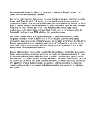 los mayas hablaran del “No Tiempo” y Paracelso lo llamara el “Fin del Tiempo”… en
donde todos los calendarios se terminan…?

Los mayas nos transmiten de hecho un mensaje de esperanza, pues nos dicen que esta
época es el “Final del Miedo”. Si somos capaces de enfrentar este nuevo destino,
podremos sobrevivir como especie y civilización, pero el tiempo corre y hay que decidirse,
pues la primera profecía, marca los últimos 13 años, contando a partir de 1999, desde el
momento del eclipse anular de sol del 11 de Agosto (también anunciado en sus
mediciones), en los cuales cada individuo debe decidir sobre la humanidad; antes del
Sábado 22 de diciembre de 2012, el último día, según los mayas.

Los únicos códices mayas que lograron escapar a la destrucción causada por los
religiosos españoles fueron el de Dresde, el Tro-Cortesiano y el Pereciano. Estos
manuscritos están dispuestos en tiras largas que se doblaban a manera de biombo. El de
Dresde es esencialmente un tratado de astronomía; el Tro-Cortesiano es, en su mayor
parte, un libro de adivinanzas que, ayudaba a los sacerdotes a predecir la suerte y el
Pereciano es fundamentalmente ritualista.

Existen además varios manuscritos postcolombinos escritos por indígenas a quienes los
frailes habían enseñado a registrar su lengua por medio del alfabeto castellano. En estos
libros anotaron los indígenas todos los restos que de su ciencia antigua lograron reunir.
Entre los que conocemos, escritos en maya, están los “Libros del Chilam Balám”, de Mani,
de Tizimín, de Chumayel y de otras ciudades. Hay otros, escritos en quiché y cakchiquel:
el “Popol Vuh” o “Libro de los quichés”, que contiene información sobre cosmogonía,
religión, mitología, etc., y los “Anales de los Cakchiqueles” que consignan la historia de
ese grupo.
 