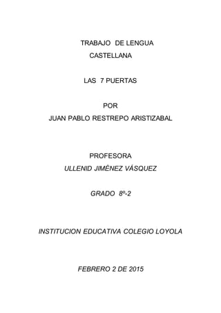 TRABAJO DE LENGUA
CASTELLANA
LAS 7 PUERTAS
POR
JUAN PABLO RESTREPO ARISTIZABAL
PROFESORA
ULLENID JIMÉNEZ VÁSQUEZ
GRADO 8º-2
INSTITUCION EDUCATIVA COLEGIO LOYOLA
FEBRERO 2 DE 2015
 