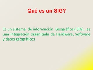 Qué es un SIG?
Es un sistema de información Geográfica ( SIG), es
una integración organizada de Hardware, Software
y datos geográficos
 