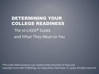 DETERMINING YOUR
        COLLEGE READINESS
           The 10 LASSI* Scales
           and What They Mean to You




*The LASSI Skills Inventory was created at the University of Texas and
Copyright ©2012 H&H Publishing, 1231 Kapp Drive, Clearwater, FL 33765, All rights reserved
 