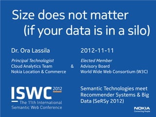 Size does not matter
   (if your data is in a silo)	
Dr. Ora Lassila           	
    	
2012-11-11	
	
Principal Technologist    	
    	
Elected Member	
Cloud Analytics Team      	
&   	
Advisory Board	
Nokia Location & Commerce 	
    	
World Wide Web Consortium (W3C)	
	
	
                          	
    	
Semantic Technologies meet
                                Recommender Systems & Big
                                Data (SeRSy 2012)	
 