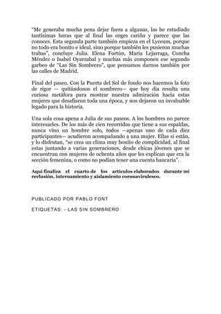 “Me generaba mucha pena dejar fuera a algunas, las he estudiado
tantísimas horas que al final las coges cariño y parece que las
conoces. Esta segunda parte también empieza en el Lyceum, porque
no todo era bonito e ideal, sino porque también les pusieron muchas
trabas”, concluye Julia. Elena Fortún, María Lejarraga, Concha
Méndez o Isabel Oyarzabal y muchas más componen ese segundo
garbeo de “Las Sin Sombrero”, que pensamos darnos también por
las calles de Madrid.
Final del paseo. Con la Puerta del Sol de fondo nos hacemos la foto
de rigor — quitándonos el sombrero— que hoy día resulta una
curiosa metáfora para mostrar nuestra admiración hacia estas
mujeres que desafiaron toda una época, y nos dejaron un invaluable
legado para la historia.
Una sola cosa apena a Julia de sus paseos. A los hombres no parece
interesarles. De los más de cien recorridos que tiene a sus espaldas,
nunca vino un hombre solo, todos —apenas uno de cada diez
participantes— acudieron acompañando a una mujer. Ellas si están,
y lo disfrutan, “se crea un clima muy bonito de complicidad, al final
estas juntando a varias generaciones, desde chicas jóvenes que se
encuentran con mujeres de ochenta años que les explican que era la
sección femenina, o como no podían tener una cuenta bancaria”.
Aquí finaliza el cuarto de los artículos elaborados durante mi
reclusión, internamiento y aislamiento coronavirulesco.
PUBLICADO POR PABLO FONT
ETIQUETAS: - LAS SIN SOMBRERO
 