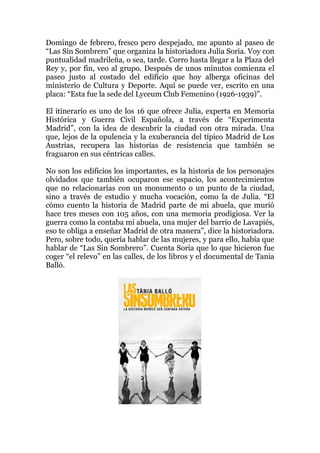 Domingo de febrero, fresco pero despejado, me apunto al paseo de
“Las Sin Sombrero” que organiza la historiadora Julia Soria. Voy con
puntualidad madrileña, o sea, tarde. Corro hasta llegar a la Plaza del
Rey y, por fin, veo al grupo. Después de unos minutos comienza el
paseo justo al costado del edificio que hoy alberga oficinas del
ministerio de Cultura y Deporte. Aquí se puede ver, escrito en una
placa: “Esta fue la sede del Lyceum Club Femenino (1926-1939)".
El itinerario es uno de los 16 que ofrece Julia, experta en Memoria
Histórica y Guerra Civil Española, a través de “Experimenta
Madrid”, con la idea de descubrir la ciudad con otra mirada. Una
que, lejos de la opulencia y la exuberancia del típico Madrid de Los
Austrias, recupera las historias de resistencia que también se
fraguaron en sus céntricas calles.
No son los edificios los importantes, es la historia de los personajes
olvidados que también ocuparon ese espacio, los acontecimientos
que no relacionarías con un monumento o un punto de la ciudad,
sino a través de estudio y mucha vocación, como la de Julia. “El
cómo cuento la historia de Madrid parte de mi abuela, que murió
hace tres meses con 105 años, con una memoria prodigiosa. Ver la
guerra como la contaba mi abuela, una mujer del barrio de Lavapiés,
eso te obliga a enseñar Madrid de otra manera”, dice la historiadora.
Pero, sobre todo, quería hablar de las mujeres, y para ello, había que
hablar de “Las Sin Sombrero”. Cuenta Soria que lo que hicieron fue
coger “el relevo” en las calles, de los libros y el documental de Tania
Balló.
 