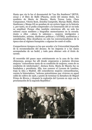 Hasta que vio la luz el documental de “Las Sin Sombrero” (RTVE,
2015) y el libro de Balló (Planeta, 2016) del mismo título, los
nombres de María de Maeztu, María Teresa León, Clara
Campoamor, Vitoria Kent, Zenobia Camprubi, Maruja Mallo, María
Zambrano y Marga Gil no gozaban de un certero lugar en la historia
y, por tanto, no se podía comprender a la Generación del 27 en toda
su amplitud. Porque ellas también estuvieron allí, no solo los
señores cuyos nombres y biografías memorizamos en la escuela.
Junto a ellos —ahora lo sabemos—, mujeres inteligentes e
intelectuales, artistas, disidentes políticas y LGTBIQ, académicas y
autodidactas. Ellas desafiaron no solo los convencionalismos de la
época sino al régimen franquista: a algunas les costó el exilio.
Compartieron tiempos en los que acceder a la Universidad dependía
de la recomendación del decano. Se les imponía ir a las clases
acompañadas de un bedel, y todo para obtener solo el título de
oyente.
El recorrido del paseo nace estrictamente en la casa de las siete
chimeneas, porque fue allí donde empezaron a juntarse diversas
mujeres “conocedoras tanto de su condición de mujeres, como de su
condición de intelectuales”, destaca Soria. María de Maeztu fue su
fundadora y presidenta. Ella, tras conocer el Lyceum de Londres,
trajo la idea a Madrid. Allí coincidieron mujeres extraordinarias,
cuenta la historiadora, “señoras potentísimas que vivieron en aquel
caldo de cultivo de 1926, a punto de terminar la dictadura de Miguel
Primo de Rivera, y después la explosión del Lyceum en 1931 con la
proclamación de la segunda República”.
 