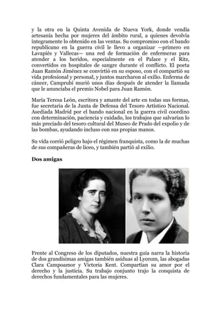 y la otra en la Quinta Avenida de Nueva York, donde vendía
artesanía hecha por mujeres del ámbito rural, a quienes devolvía
íntegramente lo obtenido en las ventas. Su compromiso con el bando
republicano en la guerra civil le llevo a organizar —primero en
Lavapiés y Vallecas— una red de formación de enfermeras para
atender a los heridos, especialmente en el Palace y el Ritz,
convertidos en hospitales de sangre durante el conflicto. El poeta
Juan Ramón Jiménez se convirtió en su esposo, con el compartió su
vida profesional y personal, y juntos marcharon al exilio. Enferma de
cáncer, Camprubí murió unos días después de atender la llamada
que le anunciaba el premio Nobel para Juan Ramón.
María Teresa León, escritora y amante del arte en todas sus formas,
fue secretaria de la Junta de Defensa del Tesoro Artístico Nacional.
Asediada Madrid por el bando nacional en la guerra civil coordino
con determinación, paciencia y cuidado, los trabajos que salvarían lo
más preciado del tesoro cultural del Museo de Prado del expolio y de
las bombas, ayudando incluso con sus propias manos.
Su vida corrió peligro bajo el régimen franquista, como la de muchas
de sus compañeras de liceo, y también partió al exilio.
Dos amigas
Frente al Congreso de los diputados, nuestra guía narra la historia
de dos grandísimas amigas también asiduas al Lyceum, las abogadas
Clara Campoamor y Victoria Kent. Compartían su amor por el
derecho y la justicia. Su trabajo conjunto trajo la conquista de
derechos fundamentales para las mujeres.
 