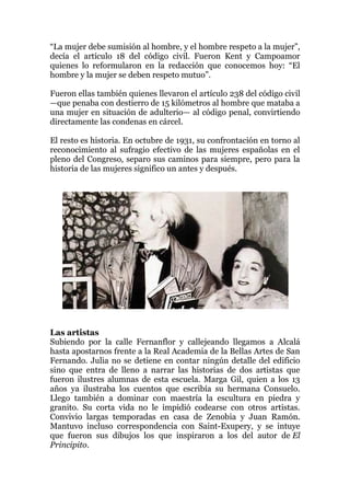 “La mujer debe sumisión al hombre, y el hombre respeto a la mujer”,
decía el artículo 18 del código civil. Fueron Kent y Campoamor
quienes lo reformularon en la redacción que conocemos hoy: “El
hombre y la mujer se deben respeto mutuo”.
Fueron ellas también quienes llevaron el artículo 238 del código civil
—que penaba con destierro de 15 kilómetros al hombre que mataba a
una mujer en situación de adulterio— al código penal, convirtiendo
directamente las condenas en cárcel.
El resto es historia. En octubre de 1931, su confrontación en torno al
reconocimiento al sufragio efectivo de las mujeres españolas en el
pleno del Congreso, separo sus caminos para siempre, pero para la
historia de las mujeres significo un antes y después.
Las artistas
Subiendo por la calle Fernanflor y callejeando llegamos a Alcalá
hasta apostarnos frente a la Real Academia de la Bellas Artes de San
Fernando. Julia no se detiene en contar ningún detalle del edificio
sino que entra de lleno a narrar las historias de dos artistas que
fueron ilustres alumnas de esta escuela. Marga Gil, quien a los 13
años ya ilustraba los cuentos que escribía su hermana Consuelo.
Llego también a dominar con maestría la escultura en piedra y
granito. Su corta vida no le impidió codearse con otros artistas.
Convivio largas temporadas en casa de Zenobia y Juan Ramón.
Mantuvo incluso correspondencia con Saint-Exupery, y se intuye
que fueron sus dibujos los que inspiraron a los del autor de El
Principito.
 