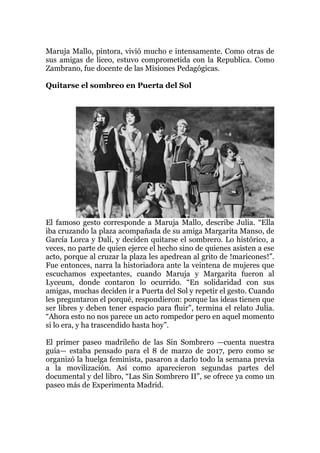 Maruja Mallo, pintora, vivió mucho e intensamente. Como otras de
sus amigas de liceo, estuvo comprometida con la Republica. Como
Zambrano, fue docente de las Misiones Pedagógicas.
Quitarse el sombreo en Puerta del Sol
El famoso gesto corresponde a Maruja Mallo, describe Julia. “Ella
iba cruzando la plaza acompañada de su amiga Margarita Manso, de
García Lorca y Dalí, y deciden quitarse el sombrero. Lo histórico, a
veces, no parte de quien ejerce el hecho sino de quienes asisten a ese
acto, porque al cruzar la plaza les apedrean al grito de !maricones!”.
Fue entonces, narra la historiadora ante la veintena de mujeres que
escuchamos expectantes, cuando Maruja y Margarita fueron al
Lyceum, donde contaron lo ocurrido. “En solidaridad con sus
amigas, muchas deciden ir a Puerta del Sol y repetir el gesto. Cuando
les preguntaron el porqué, respondieron: porque las ideas tienen que
ser libres y deben tener espacio para fluir”, termina el relato Julia.
“Ahora esto no nos parece un acto rompedor pero en aquel momento
si lo era, y ha trascendido hasta hoy”.
El primer paseo madrileño de las Sin Sombrero —cuenta nuestra
guía— estaba pensado para el 8 de marzo de 2017, pero como se
organizó la huelga feminista, pasaron a darlo todo la semana previa
a la movilización. Así como aparecieron segundas partes del
documental y del libro, “Las Sin Sombrero II”, se ofrece ya como un
paseo más de Experimenta Madrid.
 