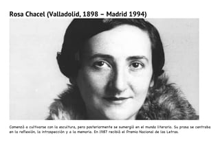 Rosa Chacel (Valladolid, 1898 – Madrid 1994)
Comenzó a cultivarse con la escultura, pero posteriormente se sumergió en el mundo literario. Su prosa se centraba
en la reflexión, la introspección y a la memoria. En 1987 recibió el Premio Nacional de las Letras.
 